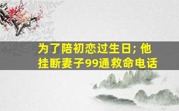 为了陪初恋过生日; 他挂断妻子99通救命电话